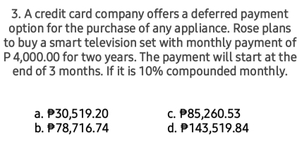 A credit card company offers a deferred payment
option for the purchase of any appliance. Rose plans
to buy a smart television set with monthly payment of
P 4,000.00 for two years. The payment will start at the
end of 3 months. If it is 10% compounded monthly.
a. P30,519.20 c. P85,260.53
b. 78,716.74 d. P143,519.84