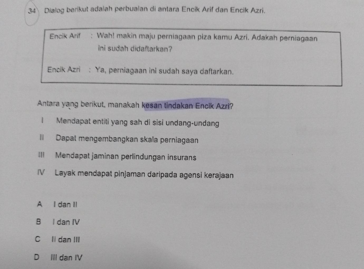 Dialog berikut adalah perbualan di antara Encik Arif dan Encik Azri.
Encik Arif : Wah! makin maju perniagaan piza kamu Azri. Adakah perniagaan
ini sudah didaftarkan?
Encik Azri : Ya, perniagaan ini sudah saya daftarkan.
Antara yang berikut, manakah kesan tindakan Encik Azri?
I Mendapat entiti yang sah di sisi undang-undang
II Dapat mengembangkan skala perniagaan
III Mendapat jaminan perlindungan insurans
IV Layak mendapat pinjaman daripada agensi kerajaan
A I dan II
B I dan IV
CIl dan III
D III dan IV