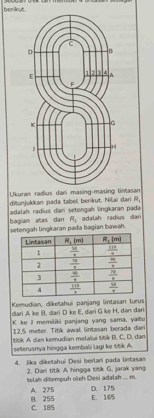 berikut.
Ukuran radius dari masing-m lintasan
ditunjukkan pada tabel berikut. Nilai dari R_1
adalah radius dari setengah lingkaran pada
bagian atas dan R_2 adalah radius dari
setengah lingkaran pada bagian bawah.
Kemudian, diketahui panjang lintasan lurus
dari A ke B, dari D ke E, dari G ke H, dan dari
K ke J memiliki panjang yang sama, yaitu
12,5 meter. Titik awal lintasan berada dari
titik A dan kemudian melalui titik B, C, D, dan
seterusnya hingga kembali lagi ke titik A.
4. Jika diketahui Desi berlari pada lintasan
2. Dari titik A hingga titik G, jarak yang
telah ditempuh oleh Desi adalah ... m.
A. 275 D. 175
B. 255 E. 165
C. 185