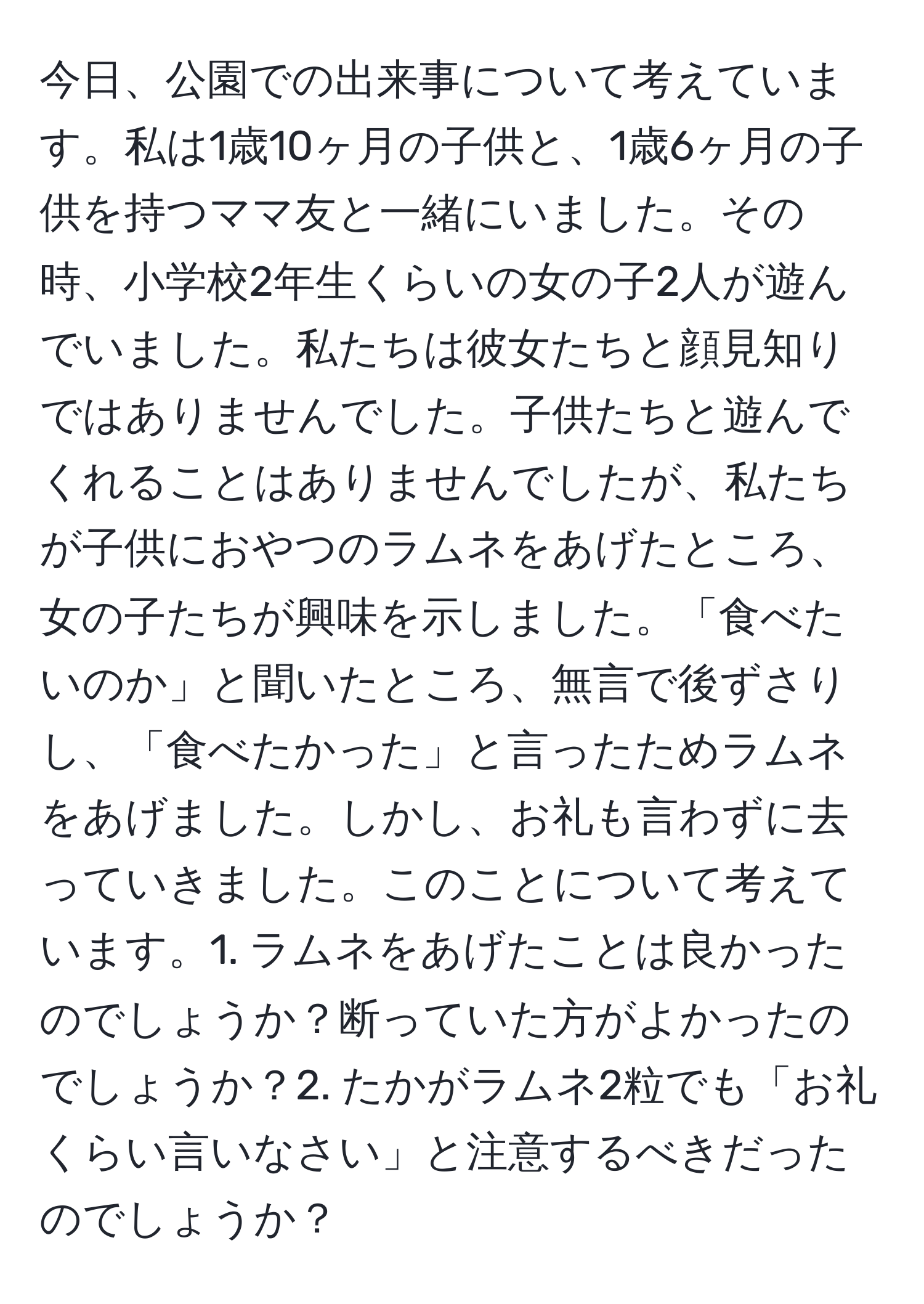 今日、公園での出来事について考えています。私は1歳10ヶ月の子供と、1歳6ヶ月の子供を持つママ友と一緒にいました。その時、小学校2年生くらいの女の子2人が遊んでいました。私たちは彼女たちと顔見知りではありませんでした。子供たちと遊んでくれることはありませんでしたが、私たちが子供におやつのラムネをあげたところ、女の子たちが興味を示しました。「食べたいのか」と聞いたところ、無言で後ずさりし、「食べたかった」と言ったためラムネをあげました。しかし、お礼も言わずに去っていきました。このことについて考えています。1. ラムネをあげたことは良かったのでしょうか？断っていた方がよかったのでしょうか？2. たかがラムネ2粒でも「お礼くらい言いなさい」と注意するべきだったのでしょうか？