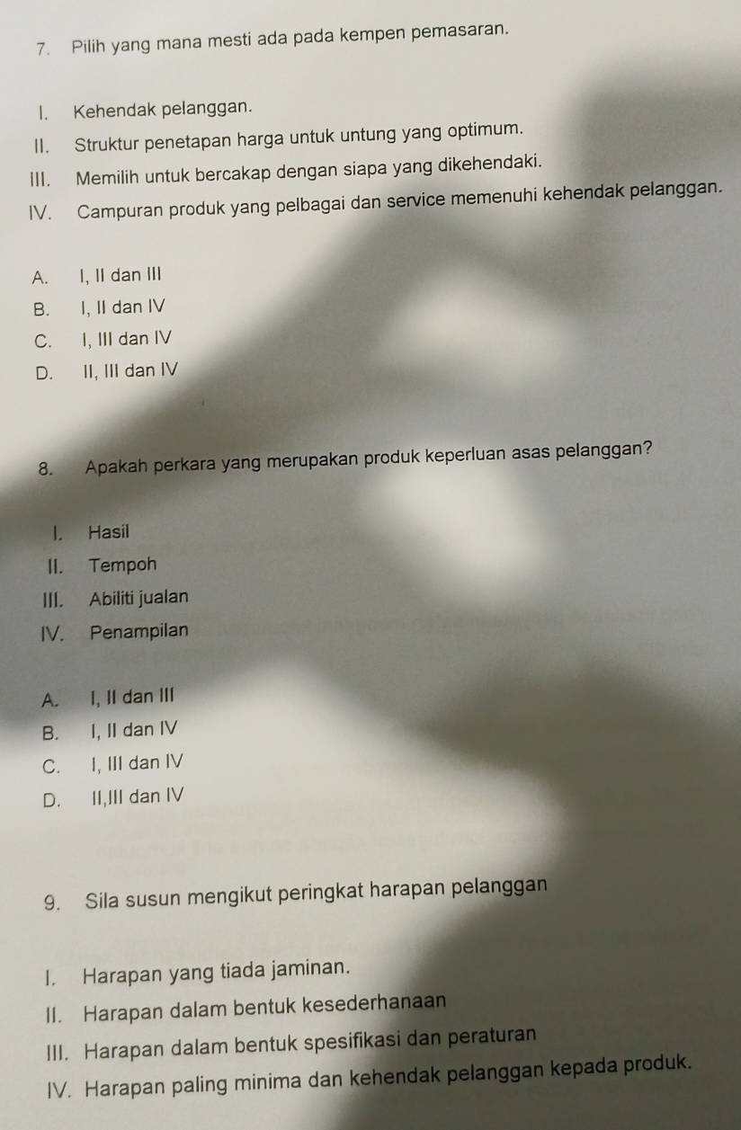 Pilih yang mana mesti ada pada kempen pemasaran.
I. Kehendak pelanggan.
II. Struktur penetapan harga untuk untung yang optimum.
III. Memilih untuk bercakap dengan siapa yang dikehendaki.
IV. Campuran produk yang pelbagai dan service memenuhi kehendak pelanggan.
A. I, II dan III
B. I, II dan IV
C. I, III dan IV
D. II, III dan IV
8. Apakah perkara yang merupakan produk keperluan asas pelanggan?
l. Hasil
II. Tempoh
III. Abiliti jualan
IV. Penampilan
A. I, II dan III
B. I, II dan IV
C. I, III dan IV
D. II,III dan IV
9. Sila susun mengikut peringkat harapan pelanggan
I. Harapan yang tiada jaminan.
II. Harapan dalam bentuk kesederhanaan
III. Harapan dalam bentuk spesifikasi dan peraturan
IV. Harapan paling minima dan kehendak pelanggan kepada produk.