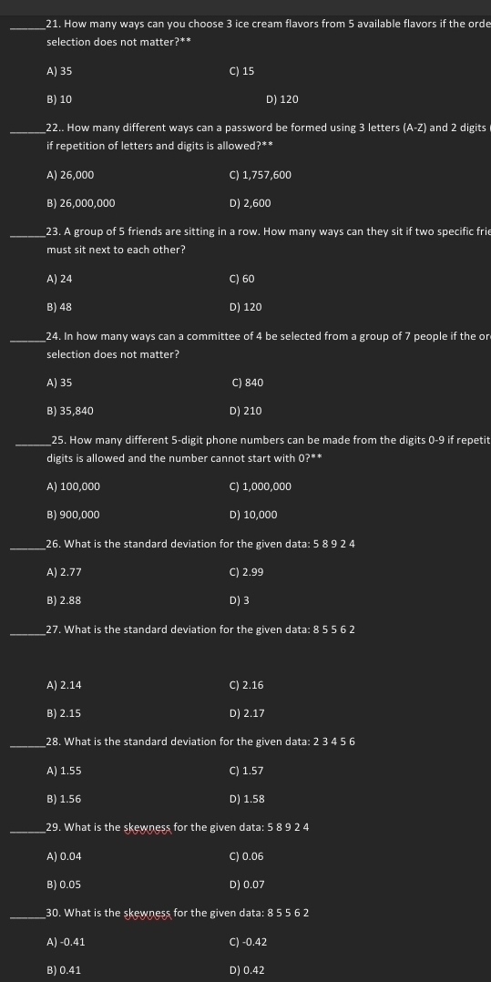 How many ways can you choose 3 ice cream flavors from 5 available flavors if the orde
selection does not matter?**
A) 35 C) 15
B) 10 D) 120
_22.. How many different ways can a password be formed using 3 letters (A-Z) and 2 digits
if repetition of letters and digits is allowed?**
A) 26,000 C) 1,757,600
B) 26,000,000 D) 2,600
_23. A group of 5 friends are sitting in a row. How many ways can they sit if two specific frie
must sit next to each other?
A) 24 C) 60
B) 48 D) 120
_24. In how many ways can a committee of 4 be selected from a group of 7 people if the or
selection does not matter?
A) 35 C) 840
B) 35,840 D) 210
_25. How many different 5 -digit phone numbers can be made from the digits 0-9 if repetit
digits is allowed and the number cannot start with 0?**
A) 100,000 C) 1,000,000
B) 900,000 D) 10,000
_26. What is the standard deviation for the given data: 5 8 9 2 4
A) 2.77 C) 2.99
B) 2.88 D) 3
_27. What is the standard deviation for the given data: 8 5 5 6 2
A) 2.14 C) 2.16
B) 2.15 D) 2.17
_28. What is the standard deviation for the given data: 2 3 4 5 6
A) 1.55 C) 1.57
B) 1.56 D) 1.58
_29. What is the skewness for the given data: 5 8 9 2 4
A) 0.04 C) 0.06
B) 0.05 D) 0.07
_30. What is the skewness for the given data: 8 5 5 6 2
A) -0.41 C) -0.42
B) 0.41 D) 0.42