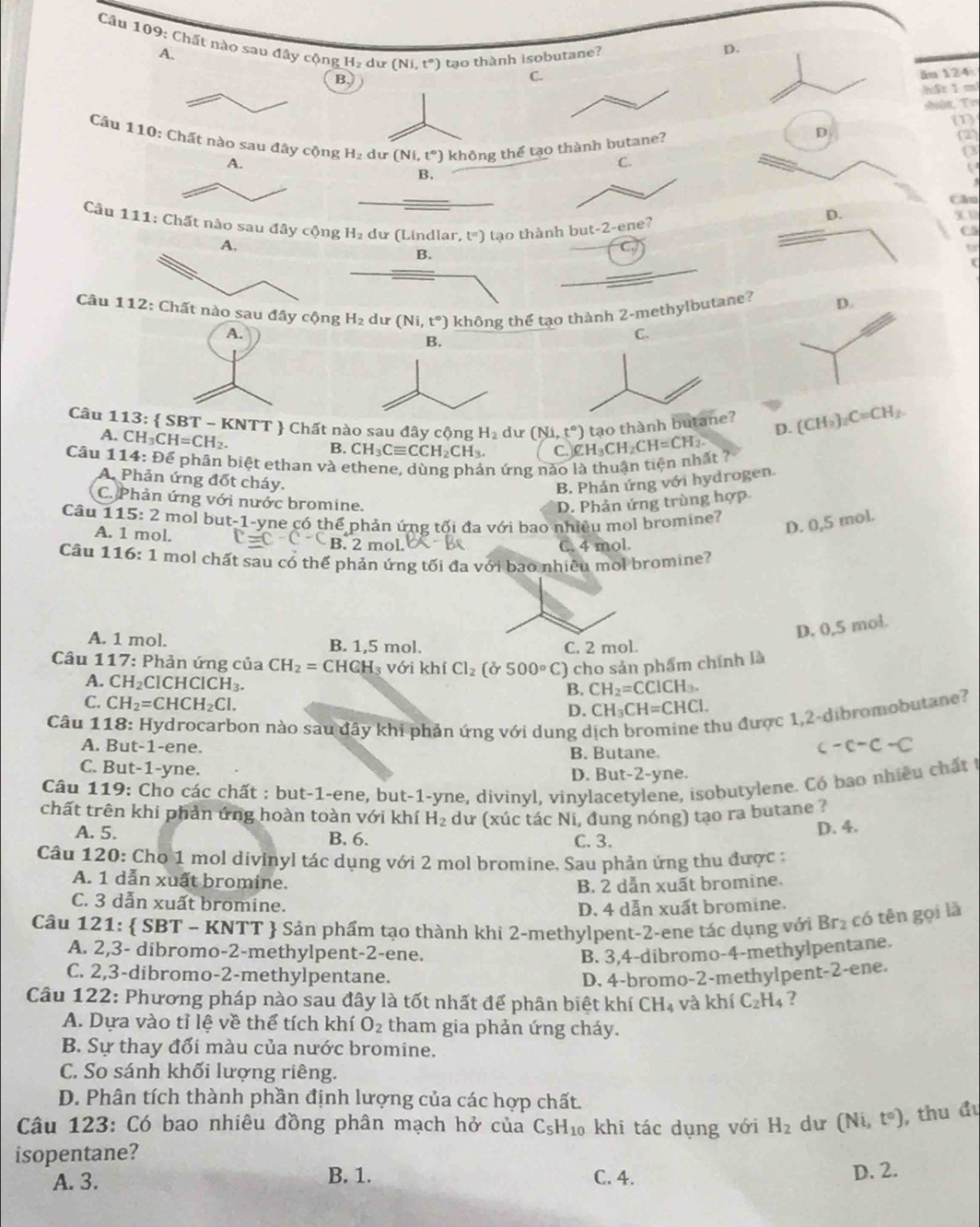 Chất nào sau đây cộng H_2 dư (Ni,t°) tạo thành isobutane? D.
A.
B.
C ăn 124
h5r 1 ml
A vêz T r
(1)
Câu 110t nào sau đây cộng H_2 du (Ni,t°) không thể tạo thà
D
(2
C.
(3
B.
( 
Câu
D.
Câu 111 ào sau đây cộng H_2 du (Lindlar, t°) tạo thành but-2-ene
xu
C5
B.
(
Câu 1ất nào sau đây cộng H_2 du (Ni,t°) không thể tạo thành 2-methylbutane?
tạo thà 
Câu 1 113:  SBT-KNTT  Chất nào sau đây cộng H_2 dư (Ni,t°) CH_3CH_2CH=CH_2.
A. CH_3CH=CH_2.
D.
B. CH_3Cequiv CCH_2CH_3. C.
Câu 11 14:De ễ phân biệt ethan và ethene, dùng phản ứng nào là thuận tiên nhất  ?
A. Phản ứng đốt cháy,
B. Phản ứng với hydrogen.
C. Phản ứng với nước bromine. D. Phản ứng trùng hợp
Câu 1 15:2 2 mol but-1-yne có thể phản ứng tối đa với bao nhiêu mol bromine?
D. 0,5 mol.
A. 1 mol. C=C-C-C B. 2 mol.
C. 4 mol.
Câu 116:1 mol chất sau có thể phản ứng tối đa với bao nhiêu mol bromine?
D. 0,5 mol.
A. 1 mol. B. 1,5 mol. C. 2 mol.
Câu 1 17: : Phản ứng của CH_2=CHCH_3 với khí Cl_2 (delta 500°C) ) cho sản phẩm chính là
A. CH_2 Cl( HCICH_3.
B. CH_2=CCICH_3.
C. CH_2=CHCH_2Cl.
D. CH_3CH=CHCl.
Câu 118: Hydrocarbon nào sau đây khi phản ứng với dung ở
hu được 1,2-dibromobutane?
A. But-1-ene. B. Butane
-c-c-c
C. But-1-yne. D. But-2-yne.
Câu 119: Cho các chất : but-1-ene, but-1-yne, divinyl, vinylacetylene, isobutylene. Có bao nhiều chất t
chất trên khi phản ứng hoàn toàn với khí H_2 dư (xúc tác Ni, đung nóng) tạo ra butane ?
A. 5. B. 6.
C. 3. D. 4.
Câu 120: Cho 1 mol divinyl tác dụng với 2 mol bromine. Sau phản ứng thu được :
A. 1 dẫn xuất bromine.
B. 2 dẫn xuất bromine.
C. 3 dẫn xuất bromine.
D. 4 dẫn xuất bromine.
Câu 121:  SBT - KNTT  Sản phẩm tạo thành khi 2-methylpent-2-ene tác dụng với Br_2 có tên gọi lǎ
A. 2,3- dibromo-2-methylpent-2-ene. B. 3,4-dibromo-4-methylpentane.
C. 2,3-dibromo-2-methylpentane. D. 4-bromo-2-methylpent-2-ene.
Câu 122: Phương pháp nào sau đây là tốt nhất để phân biệt khí CH_4 và khí C_2H_4 ?
A. Dựa vào tỉ lệ về thể tích khí O_2 tham gia phản ứng cháy.
B. Sự thay đổi màu của nước bromine.
C. So sánh khối lượng riêng.
D. Phân tích thành phần định lượng của các hợp chất.
Câu 123: Có bao nhiêu đồng phân mạch hở của C_5H_10 khi tác dụng với H_2 dur (Ni,t°) , thu đu
isopentane?
B. 1. D. 2.
A. 3. C. 4.