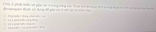 Cho 2 phát biểu về gộp các ô trong bảng sau: Thuộc tính @colspan được sử dụng để gộp các ô trên các hàng khác nhau Thuộc tinh
@rowspan được sử dụng để gộp các ô trên các cột khác nhau
Phát biểu 1 đúng, phát biểu 2 sai
Cả 2 phát biểu cùng đúng
Cả 2 phát biểu cùng sai
Phát biểu 1 sai, phát biểu 2 đúng