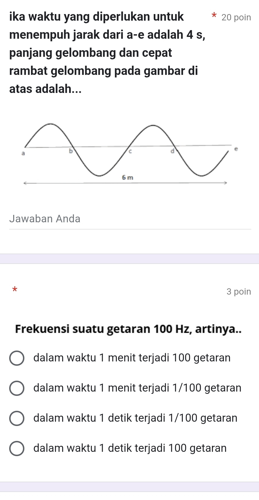 ika waktu yang diperlukan untuk 20 poin
menempuh jarak dari a-e adalah 4 s,
panjang gelombang dan cepat
rambat gelombang pada gambar di
atas adalah...
Jawaban Anda
* 3 poin
Frekuensi suatu getaran 100 Hz, artinya..
dalam waktu 1 menit terjadi 100 getaran
dalam waktu 1 menit terjadi 1/100 getaran
dalam waktu 1 detik terjadi 1/100 getaran
dalam waktu 1 detik terjadi 100 getaran