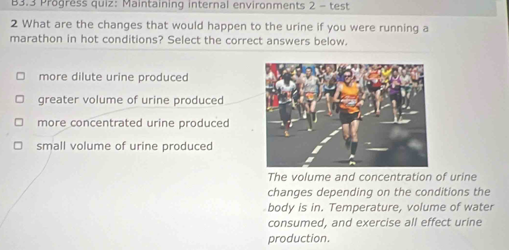 B3.3 Progress quiz: Maintaining internal environments 2 - test
2 What are the changes that would happen to the urine if you were running a
marathon in hot conditions? Select the correct answers below.
more dilute urine produced
greater volume of urine produced
more concentrated urine produced
small volume of urine produced
The volume and concentration of urine
changes depending on the conditions the
body is in. Temperature, volume of water
consumed, and exercise all effect urine
production.