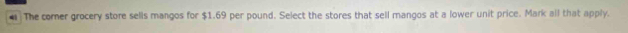 The comer grocery store sells mangos for $1.69 per pound. Select the stores that sell mangos at a lower unit price. Mark all that apply.