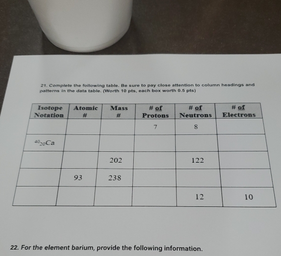 Complete the following table. Be sure to pay close attention to column headings and
patterns in the data table. (Worth 10 pts, each box worth 0.5 pts)
22. For the element barium, provide the following information.