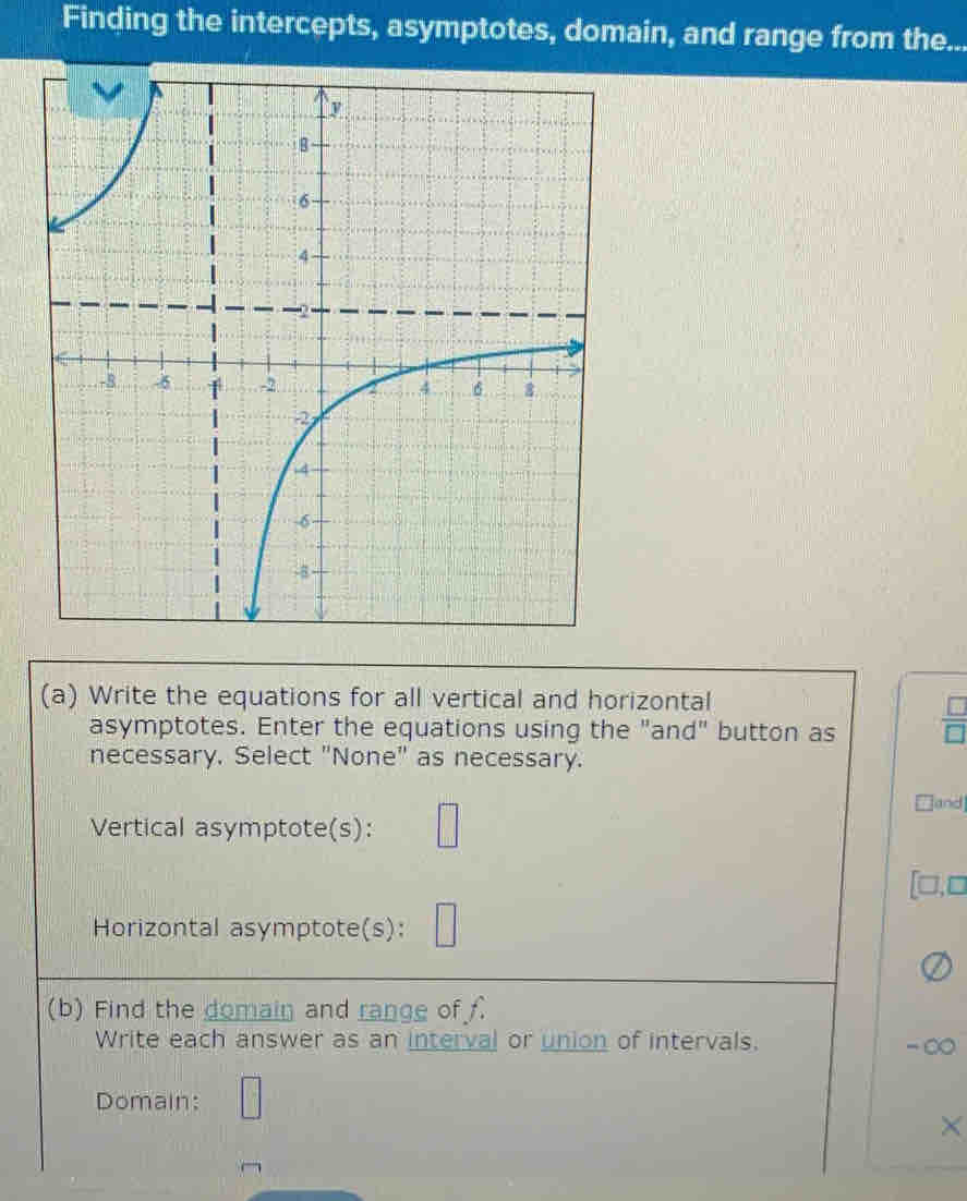 Finding the intercepts, asymptotes, domain, and range from the... 
(a) Write the equations for all vertical and horizontal 
asymptotes. Enter the equations using the "and" button as  □ /□  
necessary. Select "None" as necessary. 
Vertical asymptote(s): □
□and 
[□,□ 
Horizontal asymptote(s): □ 
(b) Find the domain and range off 
Write each answer as an interval or union of intervals. 
- 
Domain: □ ×