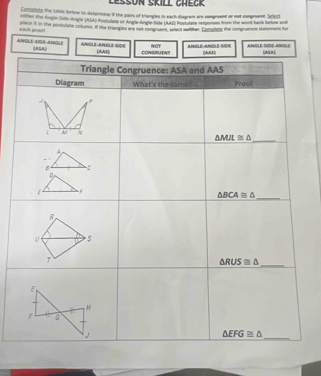 LEßsON SKILL CHEcK
Complete the table below to determine if the pairs of triangles in each diagram are congruent or not congruent. Select
either the Angle-Side-Angle (ASA) Postulate or Angle-Angle-Side (AAS) Postulate responses from the word bank below and
place it in the postulate column. If the triangles are not congruent, select neither. Complete the congruence statement for
each proof.
ANGLE-SIDE-ANGLE ANGLE-ANGLE-SIDE NOT ANGLE-ANGLE-SIDE ANGLE-SIDE-ANGLE
(ASA)