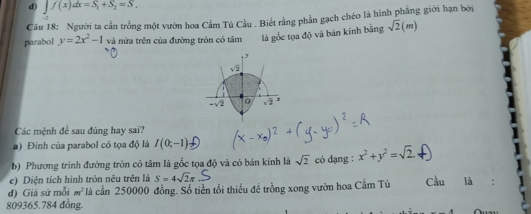 d) ∈t f(x)dx=S_1+S_2=S.
Câu 18: Người ta cần trồng một vườn hoa Cầm Tú Cầu . Biết rằng phần gạch chéo là hình phẳng giới hạn bởi
parabol y=2x^2-1 và nửa trên của đường tròn có tâm là gốc tọa độ và bán kính bằng sqrt(2)(m)
Các mệnh đề sau đúng hay sai?
a) Đinh của parabol có tọa độ là I(0;-1)
b) Phương trình đường tròn có tâm là gốc tọa độ và có bán kính là sqrt(2) có dạng : x^2+y^2=sqrt(2).
c) Diện tích hình tròn nêu trên là S=4sqrt(2)π
d) Giả sử mỗi m^2 là cần 250000 đồng. Số tiền tối thiếu để trồng xong vườn hoa Cầm Tú Cầu là
809365.784 đồng.  Áuav
-4