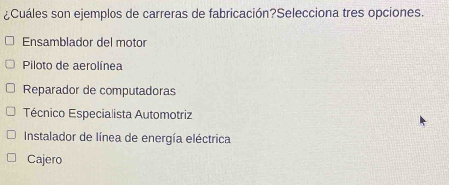 ¿Cuáles son ejemplos de carreras de fabricación?Selecciona tres opciones.
Ensamblador del motor
Piloto de aerolínea
Reparador de computadoras
Técnico Especialista Automotriz
Instalador de línea de energía eléctrica
Cajero