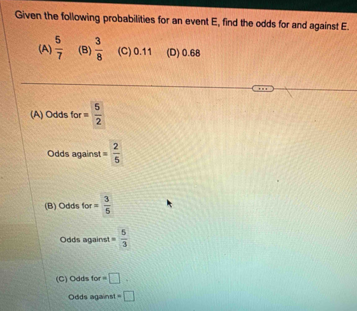 Given the following probabilities for an event E, find the odds for and against E.
(A)  5/7  (B)  3/8  (C) 0.11 (D) 0.68
(A) Odds for = 5/2 
Odds against = 2/5 
(B) Odds for = 3/5 
Odds against = 5/3 
(C) Odds for =□. 
Odds against =□