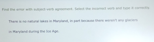 Find the error with subject-verb agreement. Select the incorrect verb and type it correctly. 
There is no natural lakes in Maryland, in part because there weren't any glaciers 
in Maryland during the Ice Age.