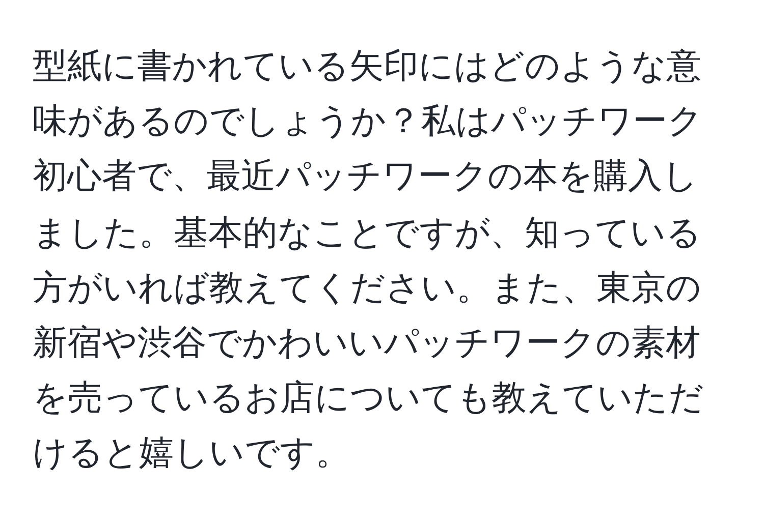 型紙に書かれている矢印にはどのような意味があるのでしょうか？私はパッチワーク初心者で、最近パッチワークの本を購入しました。基本的なことですが、知っている方がいれば教えてください。また、東京の新宿や渋谷でかわいいパッチワークの素材を売っているお店についても教えていただけると嬉しいです。