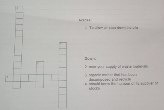 Across: 
1. To allow air pass down the pile 
Down: 
2 
2. near your supply of waste materials 
1 3. organic matter that has been 
decomposed and recycle 
4. should know the number of its supplier or 
stocks