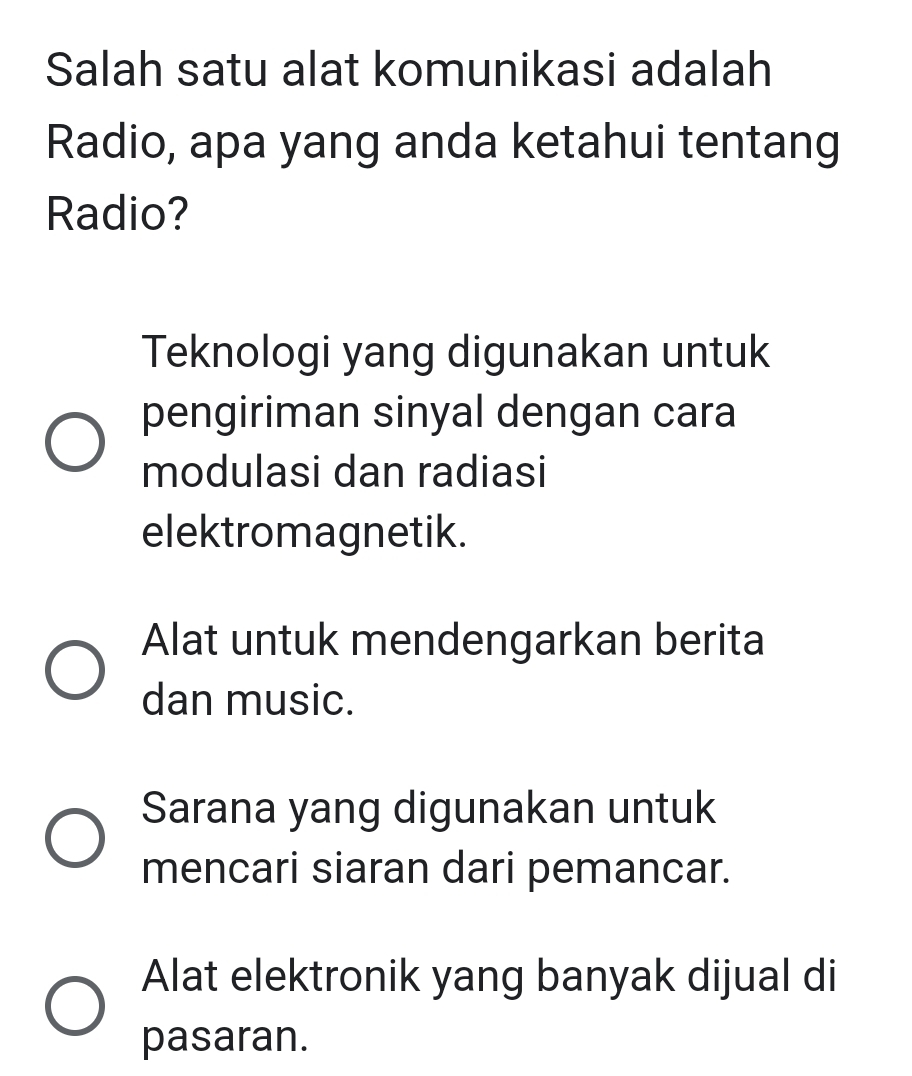 Salah satu alat komunikasi adalah
Radio, apa yang anda ketahui tentang
Radio?
Teknologi yang digunakan untuk
pengiriman sinyal dengan cara
modulasi dan radiasi
elektromagnetik.
Alat untuk mendengarkan berita
dan music.
Sarana yang digunakan untuk
mencari siaran dari pemancar.
Alat elektronik yang banyak dijual di
pasaran.