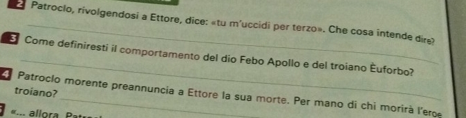 Patroclo, rivolgendosi a Ettore, dice: «tu m'uccidi per terzo». Che cosa intende dire? 
_ 
Come definiresti il comportamento del dio Febo Apollo e del troiano Èuforbo? 
troiano? 
Patroclo morente preannuncia a Ettore la sua morte. Per mano di chi morirà l'eroe 
... allora , Pat