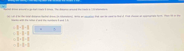 ing and sorving a one-step equation with decimals that models a real-.
Rachel drove around a go-kart track 6 times. The distance around the track is 1.6 kilometers.
(a) Let d be the total distance Rachel drove (in kilometers). Write an equation that can be used to find d. First choose an appropriate form. Then fill in the
blanks with the letter d and the numbers 6 and 1.6.
□ +□ =□ × 5
□ -□ =□
□ * □ =□
□ / □ =□