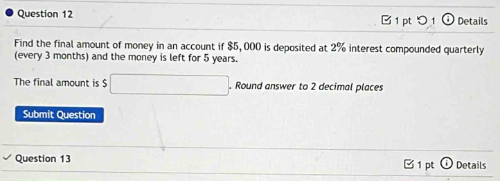 つ 1 ⓘ Details 
Find the final amount of money in an account if $5,000 is deposited at 2% interest compounded quarterly 
(every 3 months) and the money is left for 5 years. 
The final amount is $ □. Round answer to 2 decimal places 
Submit Question 
Question 13 1 pt ⓘ Details