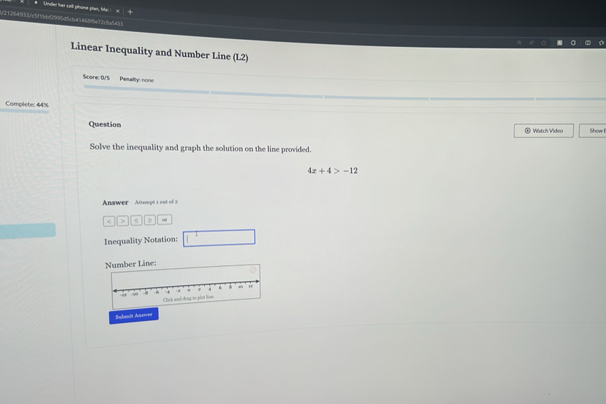 Under her cell phone plan, Mei 
l/21264933/c5f1bbf2995d5cb41468f8e72c8a5433 
Linear Inequality and Number Line (L2) 
Score: 0/5 Penalty: none 
Complete: 44% 
Question ⊙ Watch Video Show 
Solve the inequality and graph the solution on the line provided.
4x+4>-12
Answer Attempt 1 out of 2 
< > s 2 of 
Inequality Notation: 
Number Line: 
Submit Answer