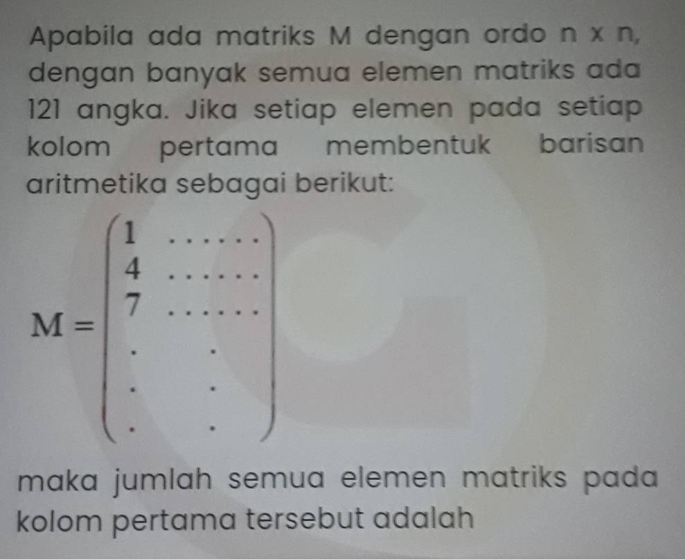 Apabila ada matriks M dengan ordo n* n
dengan banyak semua elemen matriks ada
121 angka. Jika setiap elemen pada setiap
kolom pertama membentuk barisan
aritmetika sebagai berikut:
maka jumlah semua elemen matriks pada 
kolom pertama tersebut adalah