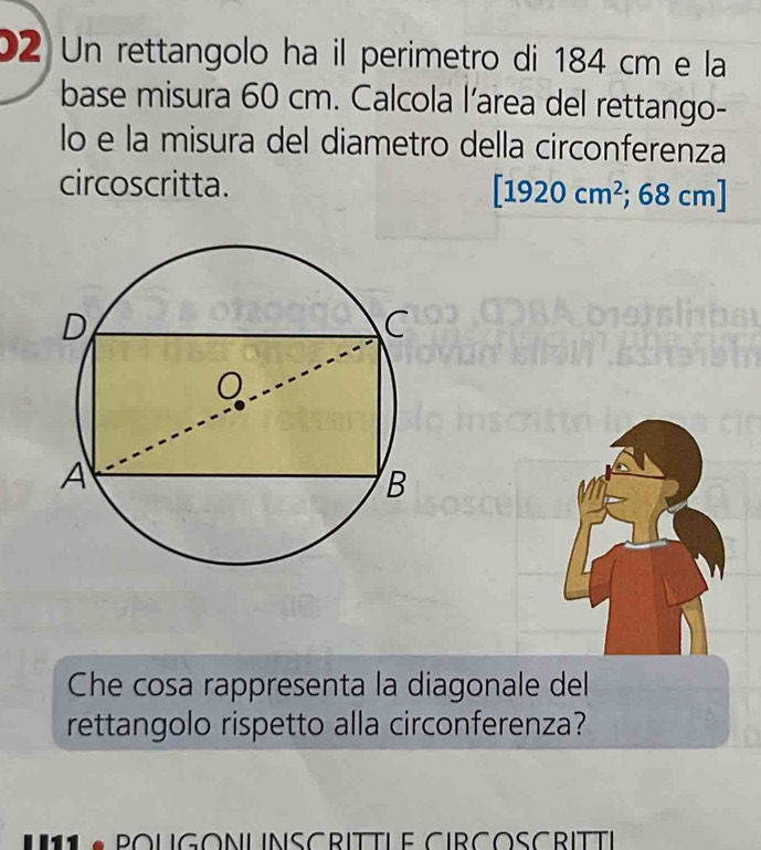 Un rettangolo ha il perimetro di 184 cm e la 
base misura 60 cm. Calcola l’area del rettango- 
lo e la misura del diametro della circonferenza 
circoscritta.
[1920cm^2;68cm]
Che cosa rappresenta la diagonale del 
rettangolo rispetto alla circonferenza? 
P o UGONLINSCRITTLe CIRCOSCRITti