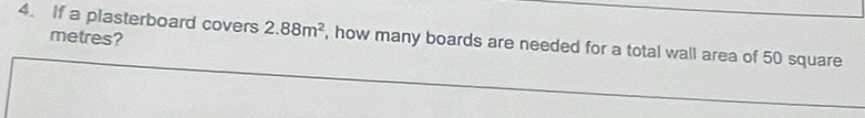 metres? 
4. If a plasterboard covers 2.88m^2 , how many boards are needed for a total wall area of 50 square