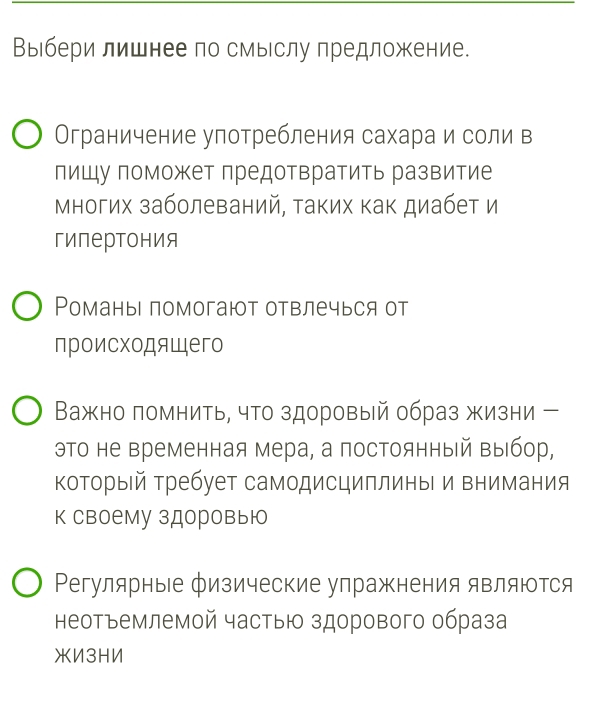 Выбери лишнее по смыслу предложение. 
Ограничение улотребления сахара и соли в 
лишупоможет лредотвратить развитие 
Многих заболеваний, аких как диабет и 
гипертония 
Романы помогают отвлечься от 
происходящего 
Важно помнить, что здоровый образ жизни - 
эΤо не временная мера, а постоянный ΒыΙбор, 
который Требует самодисциплины и внимания 
к своему здоровыю 
Регулярные физические упражнения являются 
неотъемлемой частыю здорового образа 
жИ3HN