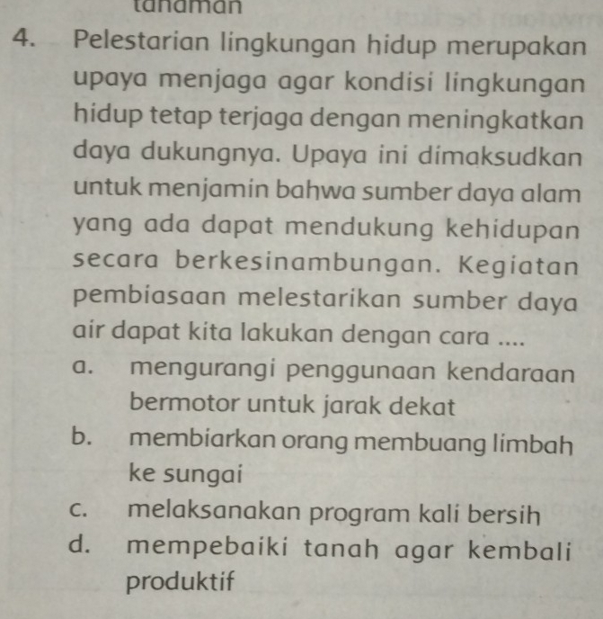 tanaman
4. Pelestarian lingkungan hidup merupakan
upaya menjaga agar kondisi lingkungan
hidup tetap terjaga dengan meningkatkan
daya dukungnya. Upaya ini dimaksudkan
untuk menjamin bahwa sumber daya alam
yang ada dapat mendukung kehidupan 
secara berkesinambungan. Kegiatan
pembiasaan melestarikan sumber daya
air dapat kita lakukan dengan cara ....
a. mengurangi penggunaan kendaraan
bermotor untuk jarak dekat
b. membiarkan orang membuang limbah
ke sungai
c. melaksanakan program kali bersih
d. mempebaiki tanah agar kembali
produktif