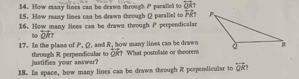 How many lines can be drawn through P parallel to overleftrightarrow QR 2 
15. How many lines can be drawn through Q parallel to overleftrightarrow PR
16. How many lines can be drawn through P perpendicular 
to overleftrightarrow QR ? 
17. In the plane of P, Q, and R, how many lines can be drawn 
through R perpendicular to overleftrightarrow QR ? What postulate or theorem 
justifies your answer? 
18. In space, how many lines can be drawn through R perpendicular to overleftrightarrow QR ?