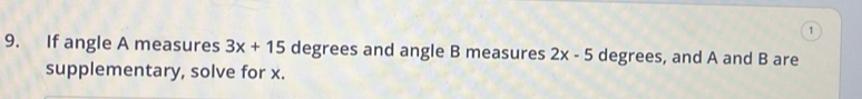 1 
9. If angle A measures 3x+15 degrees and angle B measures 2x-5 degrees, and A and B are 
supplementary, solve for x.