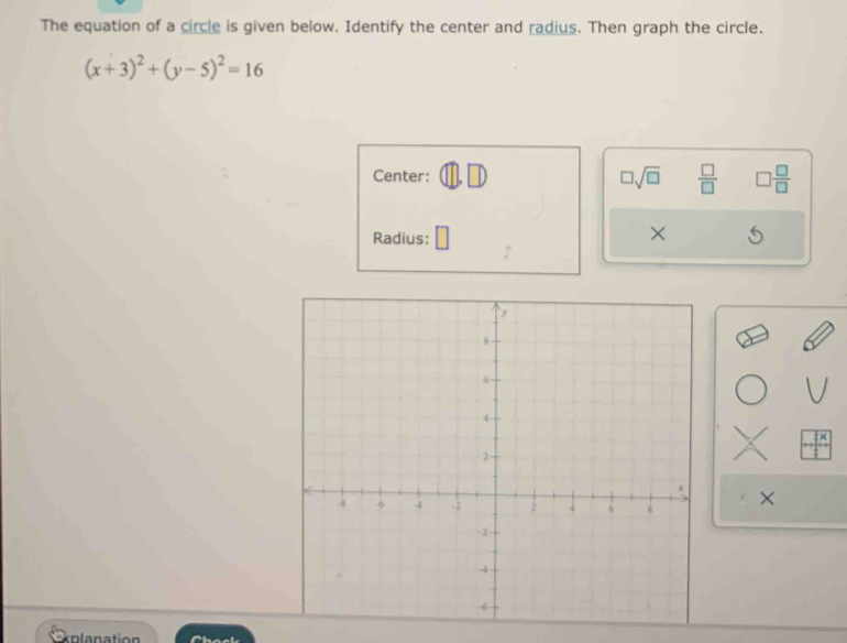 The equation of a circle is given below. Identify the center and radius. Then graph the circle.
(x+3)^2+(y-5)^2=16
Center: □ sqrt(□ )  □ /□   □  □ /□  
Radius: 
× 
× 
kolanation Chack