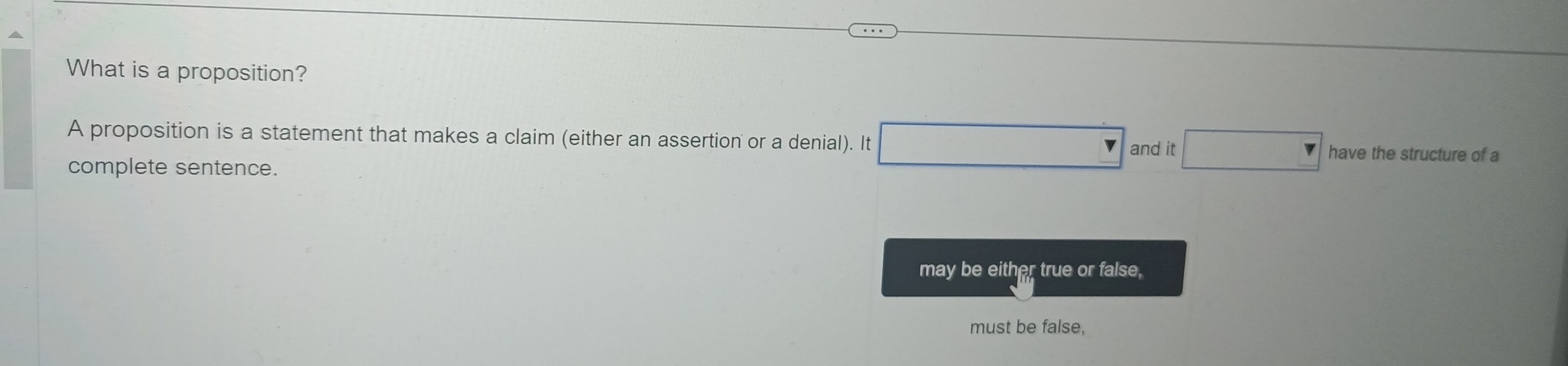 What is a proposition?
A proposition is a statement that makes a claim (either an assertion or a denial). It □ and it □ have the structure of a
complete sentence.
may be either true or false,
must be false,