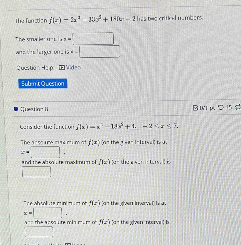 The function f(x)=2x^3-33x^2+180x-2 has two critical numbers.
The smaller one is x=□
and the larger one is x=□
Question Help: Video
Submit Question
Question 8 0/1 pt つ 15
Consider the function f(x)=x^4-18x^2+4, -2≤ x≤ 7.
The absolute maximum of f(x) (on the given interval) is at
x=□ ,
and the absolute maximum of f(x) (on the given interval) is
□
The absolute minimum of f(x) (on the given interval) is at
x=□ ,
and the absolute minimum of f(x) (on the given interval) is
□