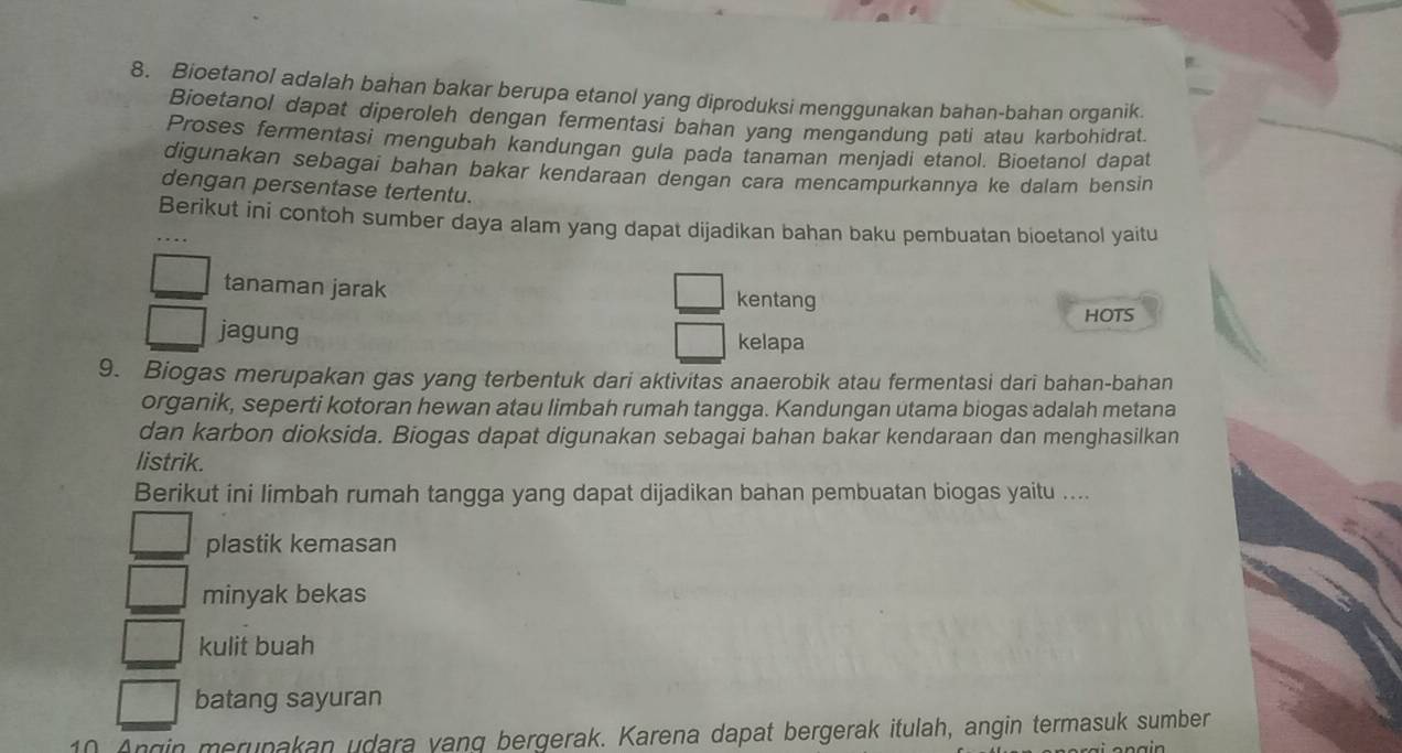 Bioetanol adalah bahan bakar berupa etanol yang diproduksi menggunakan bahan-bahan organik.
Bioetanol dapat diperoleh dengan fermentasi bahan yang mengandung pati atau karbohidrat.
Proses fermentasi mengubah kandungan gula pada tanaman menjadi etanol. Bioetanol dapat
digunakan sebagai bahan bakar kendaraan dengan cara mencampurkannya ke dalam bensin
dengan persentase tertentu.
Berikut ini contoh sumber daya alam yang dapat dijadikan bahan baku pembuatan bioetanol yaitu
tanaman jarak kentang
HOTS
jagung kelapa
9. Biogas merupakan gas yang terbentuk dari aktivitas anaerobik atau fermentasi dari bahan-bahan
organik, seperti kotoran hewan atau limbah rumah tangga. Kandungan utama biogas adalah metana
dan karbon dioksida. Biogas dapat digunakan sebagai bahan bakar kendaraan dan menghasilkan
listrik.
Berikut ini limbah rumah tangga yang dapat dijadikan bahan pembuatan biogas yaitu ....
plastik kemasan
minyak bekas
kulit buah
batang sayuran
10 Angin merunakan udara vang bergerak. Karena dapat bergerak itulah, angin termasuk sumber