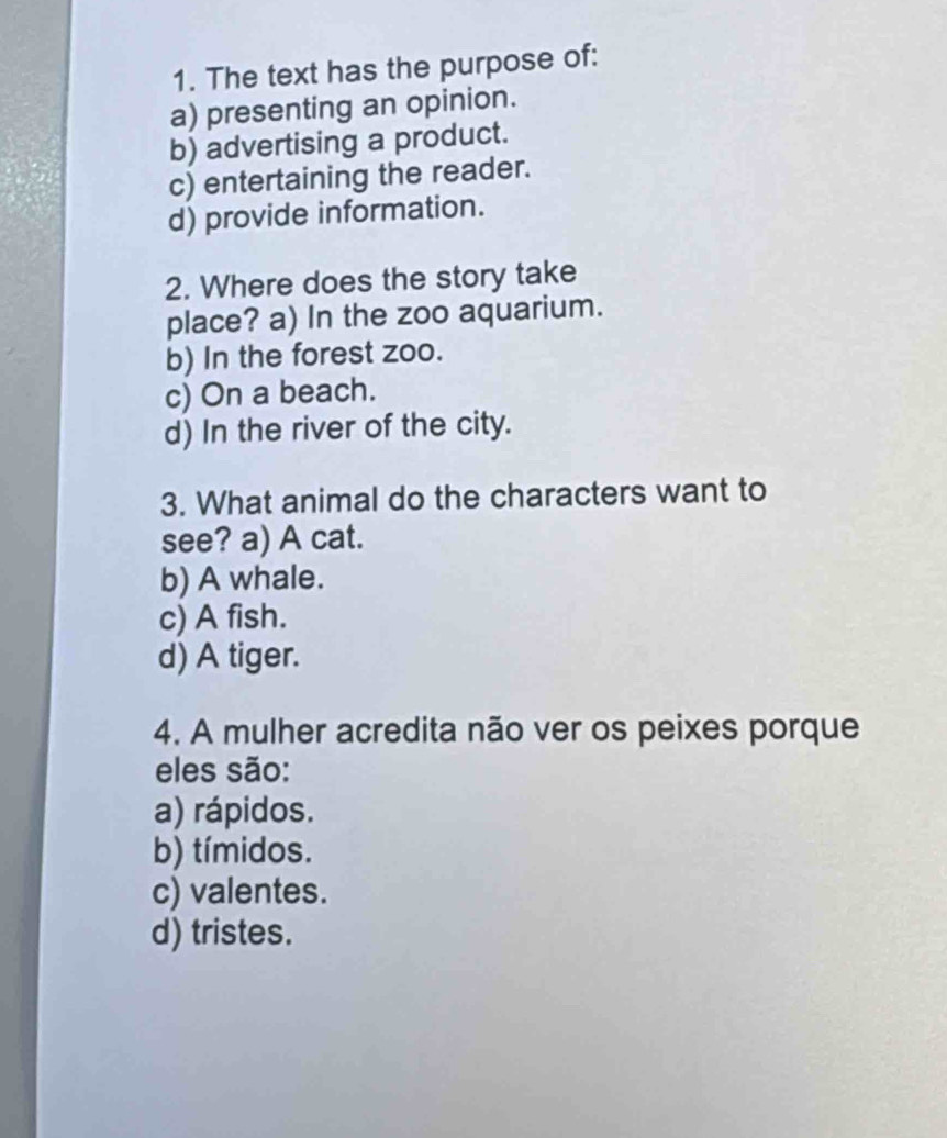 The text has the purpose of:
a) presenting an opinion.
b) advertising a product.
c) entertaining the reader.
d) provide information.
2. Where does the story take
place? a) In the zoo aquarium.
b) In the forest zoo.
c) On a beach.
d) In the river of the city.
3. What animal do the characters want to
see? a) A cat.
b) A whale.
c) A fish.
d) A tiger.
4. A mulher acredita não ver os peixes porque
eles são:
a) rápidos.
b) tímidos.
c) valentes.
d) tristes.