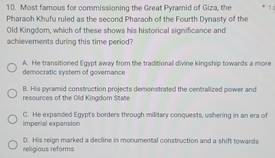 Most famous for commissioning the Great Pyramid of Giza, the 1
Pharaoh Khufu ruled as the second Pharaoh of the Fourth Dynasty of the
Old Kingdom, which of these shows his historical significance and
achievements during this time period?
A. He transitioned Egypt away from the traditional divine kingship towards a more
democratic system of governance
B. His pyramid construction projects demonstrated the centralized power and
resources of the Old Kingdom State
C. He expanded Egypt's borders through military conquests, ushering in an era of
imperial expansion
D. His reign marked a decline in monumental construction and a shift towards
religious reforms