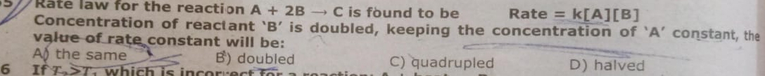 Rate law for the reaction A+2B to C is found to be Rate =k[A][B]
Concentration of reactant ‘ B ’ is doubled, keeping the concentration of ‘ A ’ constant, the
value of rate constant will be:
A) the same B) doubled C) quadrupled D) halved
6 If T>T. which is incorrect