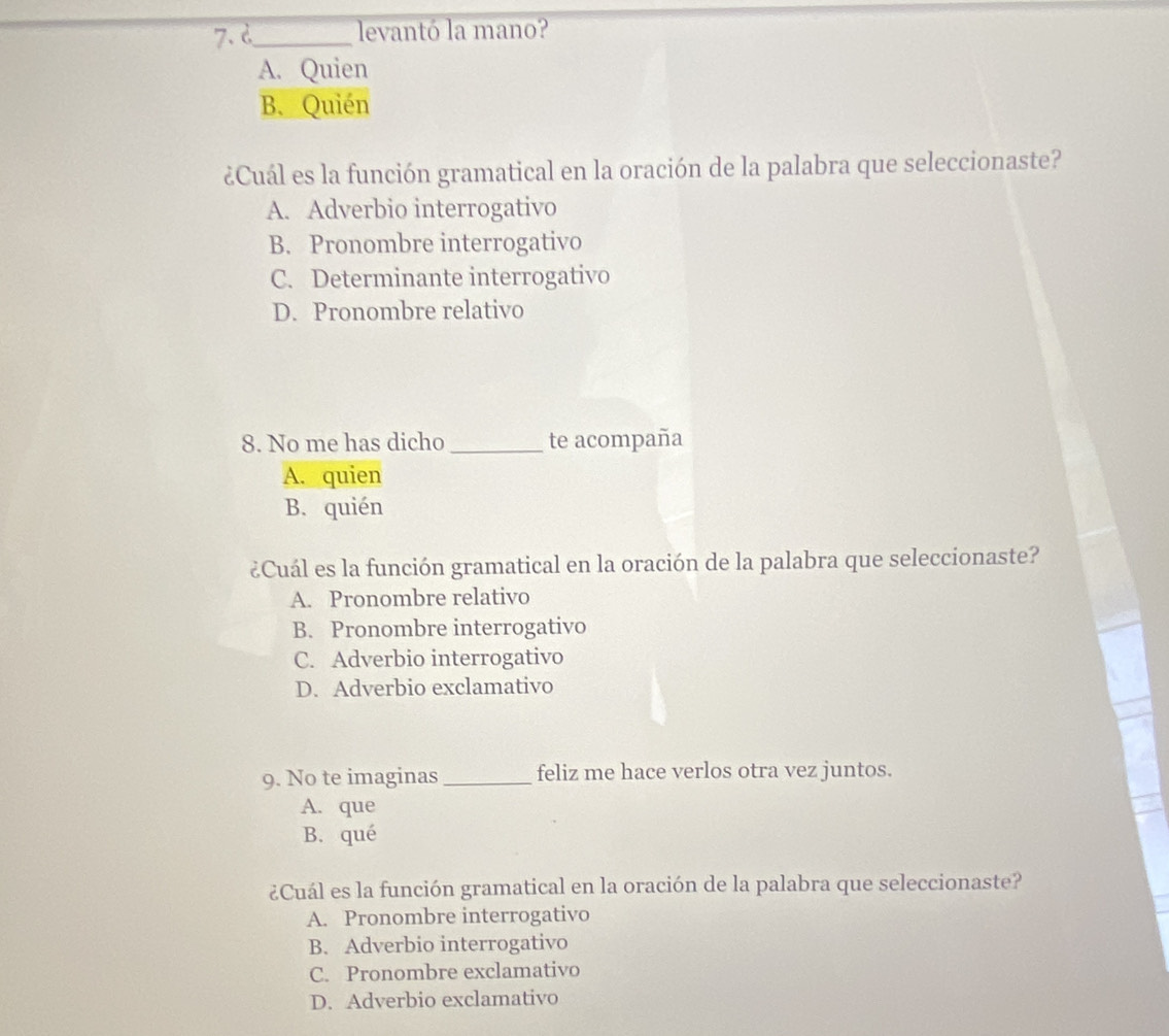 d_ levantó la mano?
A. Quien
B. Quién
¿Cuál es la función gramatical en la oración de la palabra que seleccionaste?
A. Adverbio interrogativo
B. Pronombre interrogativo
C. Determinante interrogativo
D. Pronombre relativo
8. No me has dicho _te acompaña
A. quien
B. quién
¿Cuál es la función gramatical en la oración de la palabra que seleccionaste?
A. Pronombre relativo
B. Pronombre interrogativo
C. Adverbio interrogativo
D. Adverbio exclamativo
9. No te imaginas_ feliz me hace verlos otra vez juntos.
A. que
B. qué
¿Cuál es la función gramatical en la oración de la palabra que seleccionaste?
A. Pronombre interrogativo
B. Adverbio interrogativo
C. Pronombre exclamativo
D. Adverbio exclamativo