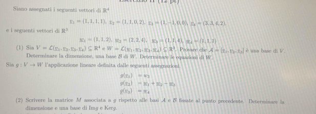 Siano assegnati i seguenti vettori di R^4
_ y_1=(1,1,1,1,1, _ u_2=(1,1,0,2), y_3=(1,-1,0,0), _ n_4=(3,3,4,2). 
e i seguenti vettori di R^3
w_1=(1,1,2), _1e_2=(2,2,4), u_3=(1,1,4), u_4=(1,1,1)
(1) Sia V=C(_ v_1,_ v_2, _ v_3, _ v_4)⊂eq R^4 e W=C(w_1,w_2,w_3,w_4)⊂eq R^3. Provare che A=[v_1,v_2,v_3] è una base di V. 
Determinare la dimensione, una base B di W. Determinare le equazioni di W. 
Sia g:Vto W l'applicazione lineare definita dalle seguenti assegnazioni.
g(x_1)=w_3
g(_ e_2)=_ w_1+_ w_2-_ w_3
g(v_3)=w_4
(2) Scrivere la matrice M associata a g rispetto alle basi .A e B fissate al punto precedente. Determinare la 
dimensione e una base di Img e Kerg.