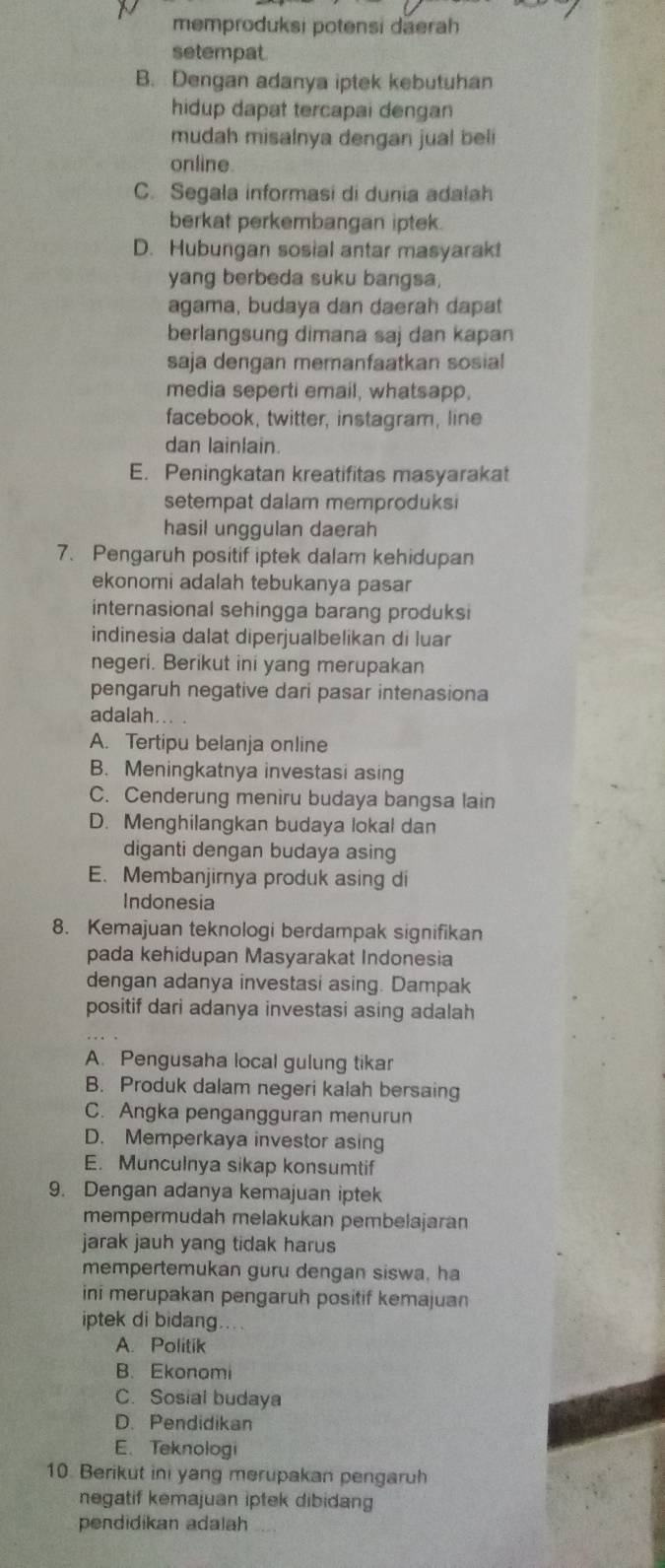 memproduksi potensi daerah
setempat.
B. Dengan adanya iptek kebutuhan
hidup dapat tercapai dengan
mudah misalnya dengan jual beli
online
C. Segala informasi di dunia adalah
berkat perkembangan iptek.
D. Hubungan sosial antar masyarak!
yang berbeda suku bangsa,
agama, budaya dan daerah dapat
berlangsung dimana saj dan kapan
saja dengan memanfaatkan sosia!
media seperti email, whatsapp,
facebook, twitter, instagram, line
dan lainlain.
E. Peningkatan kreatifitas masyarakat
setempat dalam memproduksi
hasil unggulan daerah
7. Pengaruh positif iptek dalam kehidupan
ekonomi adalah tebukanya pasar
internasional sehingga barang produksi
indinesia dalat diperjualbelikan di luar
negeri. Berikut ini yang merupakan
pengaruh negative dari pasar intenasiona
adalah
A. Tertipu belanja online
B. Meningkatnya investasi asing
C. Cenderung meniru budaya bangsa lain
D. Menghilangkan budaya lokal dan
diganti dengan budaya asing
E. Membanjirnya produk asing di
Indonesia
8. Kemajuan teknologi berdampak signifikan
pada kehidupan Masyarakat Indonesia
dengan adanya investasi asing. Dampak
positif dari adanya investasi asing adalah
A. Pengusaha local gulung tikar
B. Produk dalam negeri kalah bersaing
C. Angka pengangguran menurun
D. Memperkaya investor asing
E. Munculnya sikap konsumtif
9. Dengan adanya kemajuan iptek
mempermudah melakukan pembelajaran
jarak jauh yang tidak harus
mempertemukan guru dengan siswa, ha
ini merupakan pengaruh positif kemajuan
iptek di bidang....
A. Politik
B. Ekonomi
C. Sosial budaya
D. Pendidikan
E. Teknologi
10. Berikut ini yang merupakan pengaruh
negatif kemajuan iptek dibidang
pendidikan adalah