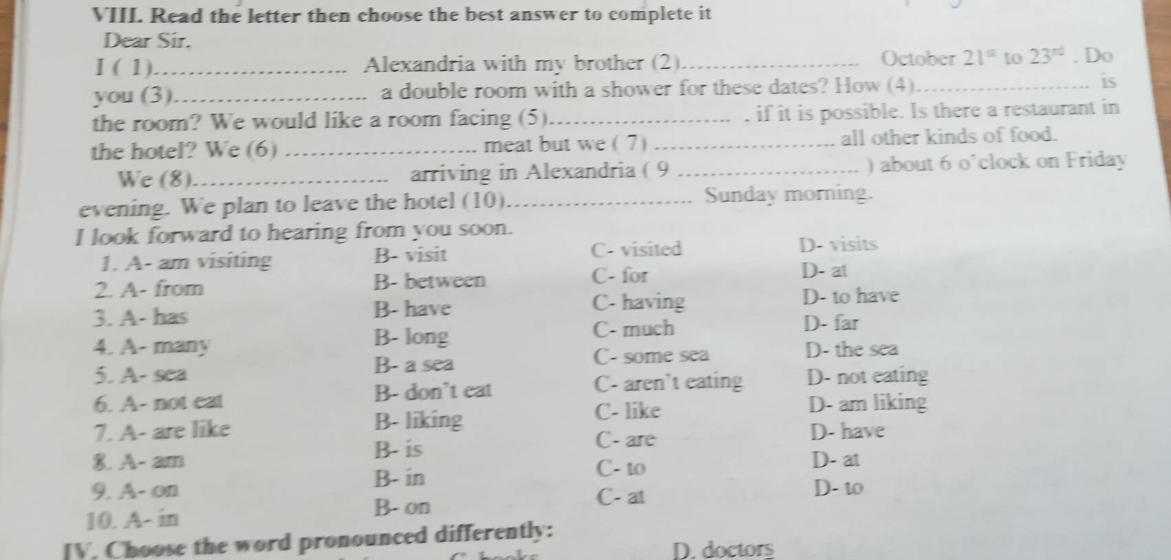 Read the letter then choose the best answer to complete it
Dear Sir.
I ( 1)_ Alexandria with my brother (2)_
October 21^(st) to 23^(rd). Do
you (3)_ a double room with a shower for these dates? How (4)_
is
the room? We would like a room facing (5)._ , if it is possible. Is there a restaurant in
the hotel? We (6) _meat but we (7) _all other kinds of food.
We (8)._ arriving in Alexandria ( 9 _) about 6 o’clock on Friday
evening. We plan to leave the hotel (10)_ Sunday morning.
I look forward to hearing from you soon.
C- visited D. visits
1. A- am visiting B- visit D- at
2. A- from B- between
C- for
3. A- has B- have
C- having D- to have
B- long
C- much D- far
4. A- many D- the sea
5. A- sea B- a sea
C- some sea
B- don't eat C- aren't eating D- not eating
6. A- not eat D- am liking
B- liking C- like
7. A- are like D- have
B- is
C- are
8. A- am D- at
B- in
C- to
9. A- on C- at D- to
10. A- in
B. on
IV. Choose the word pronounced differently:
D. doctors