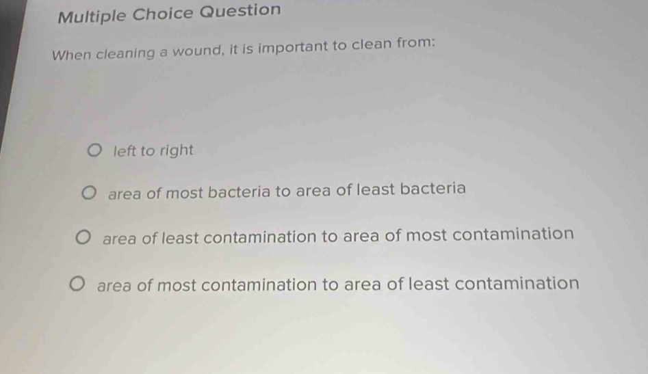 Question
When cleaning a wound, it is important to clean from:
left to right
area of most bacteria to area of least bacteria
area of least contamination to area of most contamination
area of most contamination to area of least contamination