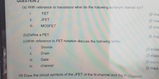 With reference to transistors what do the following acronym stands for? 
i. FET (2 ma
ⅲ. JFET (2 ma 
ⅲ. MOSFET (2 ma
(b)Define a FET. (2 ma 
(c)With reference to FET notation discuss the following terms. 
i. Source (2 mark 
ii. Drain (2 mark 
i. Gate (2 mark 
iv. channel 
(2 mark 
(d) Draw the circuit symbols of the JFET of the N -channel and the P -Channel