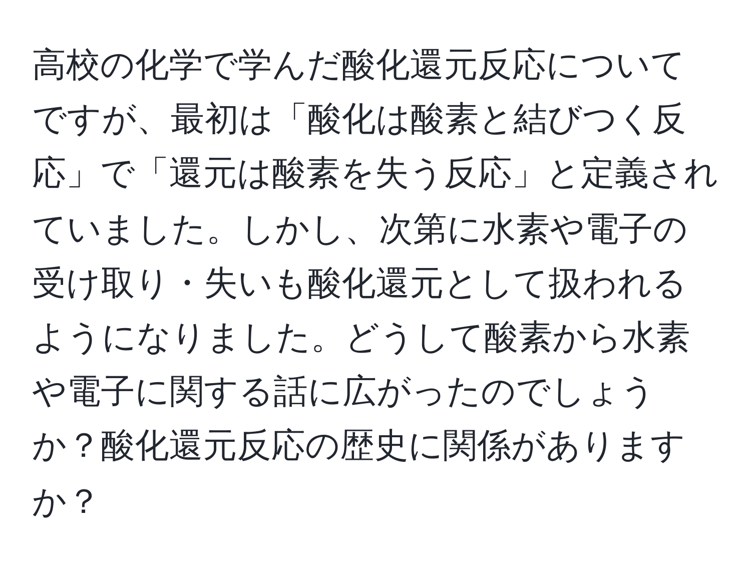 高校の化学で学んだ酸化還元反応についてですが、最初は「酸化は酸素と結びつく反応」で「還元は酸素を失う反応」と定義されていました。しかし、次第に水素や電子の受け取り・失いも酸化還元として扱われるようになりました。どうして酸素から水素や電子に関する話に広がったのでしょうか？酸化還元反応の歴史に関係がありますか？