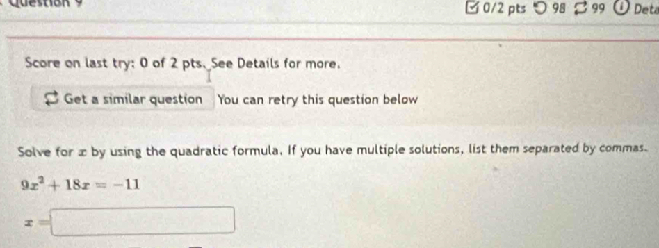 □ 0/2 ptsつ98 B 99 Deta 
Score on last try: 0 of 2 pts. See Details for more. 
Get a similar question You can retry this question below 
Solve for x by using the quadratic formula. If you have multiple solutions, list them separated by commas.
9x^2+18x=-11
x=□