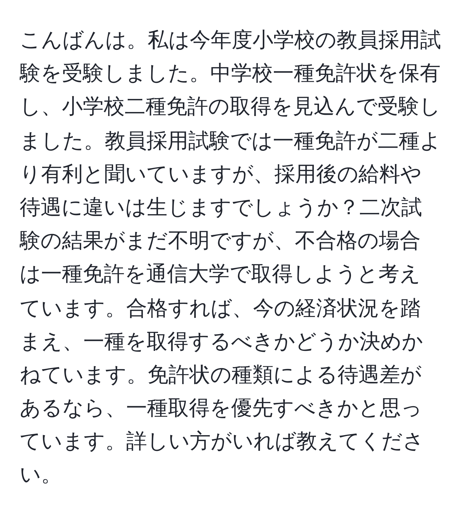 こんばんは。私は今年度小学校の教員採用試験を受験しました。中学校一種免許状を保有し、小学校二種免許の取得を見込んで受験しました。教員採用試験では一種免許が二種より有利と聞いていますが、採用後の給料や待遇に違いは生じますでしょうか？二次試験の結果がまだ不明ですが、不合格の場合は一種免許を通信大学で取得しようと考えています。合格すれば、今の経済状況を踏まえ、一種を取得するべきかどうか決めかねています。免許状の種類による待遇差があるなら、一種取得を優先すべきかと思っています。詳しい方がいれば教えてください。