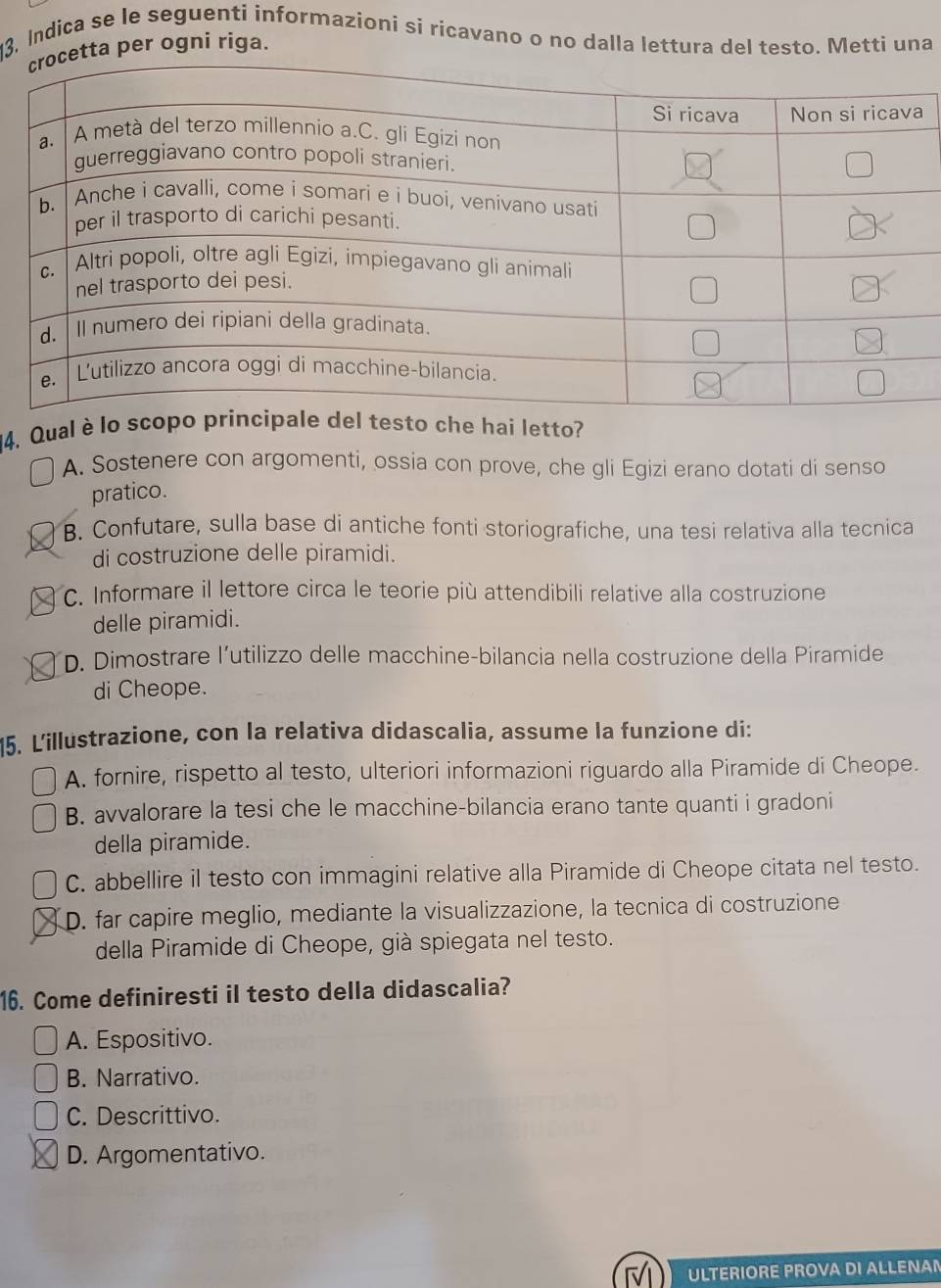 13, Indica se le seguenti informazioni si ricavano o no dalla lettura del testo. Metti una
per ogni riga.
4. Qual è lo scopel testo che hai letto?
A. Sostenere con argomenti, ossia con prove, che gli Egizi erano dotati di senso
pratico.
B. Confutare, sulla base di antiche fonti storiografiche, una tesi relativa alla tecnica
di costruzione delle piramidi.
C. Informare il lettore circa le teorie più attendibili relative alla costruzione
delle piramidi.
D. Dimostrare l’utilizzo delle macchine-bilancia nella costruzione della Piramide
di Cheope.
5. Lillustrazione, con la relativa didascalia, assume la funzione di:
A. fornire, rispetto al testo, ulteriori informazioni riguardo alla Piramide di Cheope.
B. avvalorare la tesi che le macchine-bilancia erano tante quanti i gradoni
della piramide.
C. abbellire il testo con immagini relative alla Piramide di Cheope citata nel testo.
D. far capire meglio, mediante la visualizzazione, la tecnica di costruzione
della Piramide di Cheope, già spiegata nel testo.
16. Come definiresti il testo della didascalia?
A. Espositivo.
B. Narrativo.
C. Descrittivo.
D. Argomentativo.
ULTERIORE PROVA DI ALLENAN