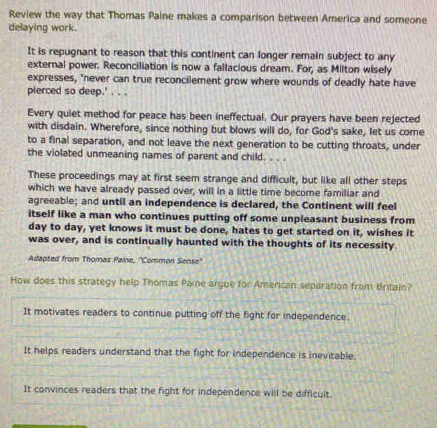 Review the way that Thomas Paine makes a comparison between America and someone
delaying work.
It is repugnant to reason that this continent can longer remain subject to any
external power. Reconciliation is now a fallacious dream. For, as Milton wisely
expresses, "never can true reconcilement grow where wounds of deadly hate have
pierced so deep.' , . .
Every quiet method for peace has been ineffectual. Our prayers have been rejected
with disdain. Wherefore, since nothing but blows will do, for God's sake, let us come
to a final separation, and not leave the next generation to be cutting throats, under
the violated unmeaning names of parent and child. . . .
These proceedings may at first seem strange and difficult, but like all other steps
which we have already passed over, will in a little time become familiar and
agreeable; and until an independence is declared, the Continent will feel
itself like a man who continues putting off some unpleasant business from
day to day, yet knows it must be done, hates to get started on it, wishes it
was over, and is continually haunted with the thoughts of its necessity.
Adapted from Thomas Paine, 'Common Sense'
How does this strategy help Thomas Paine argue for American separation from Britain?
It motivates readers to continue putting off the fight for independence.
It helps readers understand that the fight for independence is inevitable.
It convinces readers that the fight for independence will be difficult.